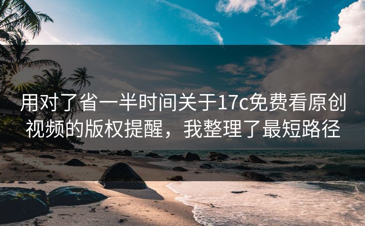 用对了省一半时间关于17c免费看原创视频的版权提醒，我整理了最短路径