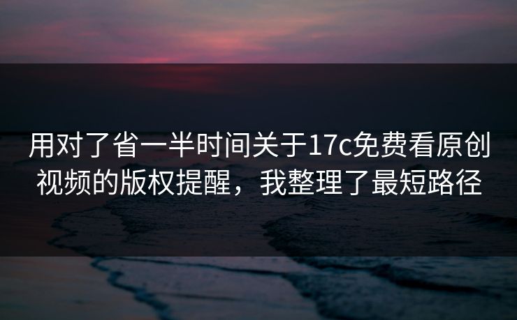 用对了省一半时间关于17c免费看原创视频的版权提醒，我整理了最短路径